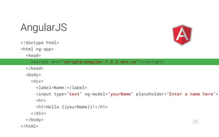 <!doctype html>
<html ng-app>
<head>
<script src="scripts/angular.1.5.3.min.js"></script>
</head>
<body>
<div>
<label>Name:</label>
<input type="text" ng-model="yourName" placeholder="Enter a name here">
<hr>
<h1>Hello {{yourName}}!</h1>
</div>
</body>
</html>
AngularJS
26
 