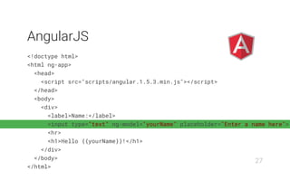 <!doctype html>
<html ng-app>
<head>
<script src="scripts/angular.1.5.3.min.js"></script>
</head>
<body>
<div>
<label>Name:</label>
<input type="text" ng-model="yourName" placeholder="Enter a name here">
<hr>
<h1>Hello {{yourName}}!</h1>
</div>
</body>
</html>
AngularJS
27
 