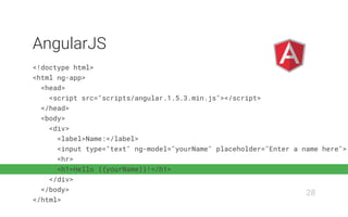 <!doctype html>
<html ng-app>
<head>
<script src="scripts/angular.1.5.3.min.js"></script>
</head>
<body>
<div>
<label>Name:</label>
<input type="text" ng-model="yourName" placeholder="Enter a name here">
<hr>
<h1>Hello {{yourName}}!</h1>
</div>
</body>
</html>
AngularJS
28
 