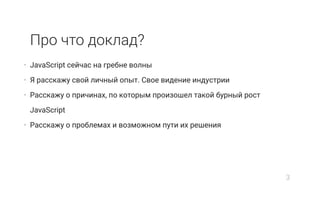 Про что доклад?
• JavaScript сейчас на гребне волны
• Я расскажу свой личный опыт. Свое видение индустрии
• Расскажу о причинах, по которым произошел такой бурный рост
JavaScript
• Расскажу о проблемах и возможном пути их решения
3
 