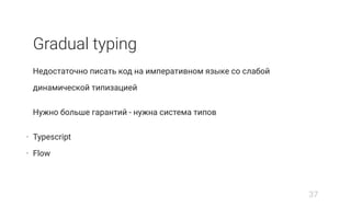 Gradual typing
Недостаточно писать код на императивном языке со слабой
динамической типизацией
Нужно больше гарантий - нужна система типов
• Typescript
• Flow
37
 