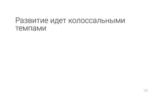 Развитие идет колоссальными
темпами
38
 