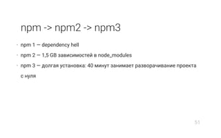 npm -> npm2 -> npm3
• npm 1 — dependency hell
• npm 2 — 1,5 GB зависимостей в node_modules
• npm 3 — долгая установка: 40 минут занимает разворачивание проекта
с нуля
51
 