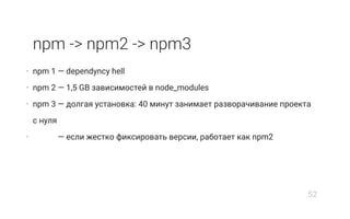 npm -> npm2 -> npm3
• npm 1 — dependуncy hell
• npm 2 — 1,5 GB зависимостей в node_modules
• npm 3 — долгая установка: 40 минут занимает разворачивание проекта
с нуля
• npm 3 — если жестко фиксировать версии, работает как npm2
52
 