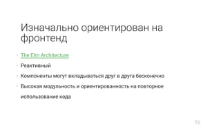 Изначально ориентирован на
фронтенд
• The Elm Architecture
• Реактивный
• Компоненты могут вкладываться друг в друга бесконечно
• Высокая модульность и ориентированность на повторное
использование кода
76
 