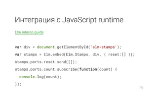 Интеграция с JavaScript runtime
Elm interop guide
var div = document.getElementById('elm-stamps');
var stamps = Elm.embed(Elm.Stamps, div, { reset:[] });
stamps.ports.reset.send([]);
stamps.ports.count.subscribe(function(count) {
console.log(count);
});
79
 