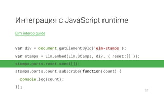 Интеграция с JavaScript runtime
Elm interop guide
var div = document.getElementById('elm-stamps');
var stamps = Elm.embed(Elm.Stamps, div, { reset:[] });
stamps.ports.reset.send([]);
stamps.ports.count.subscribe(function(count) {
console.log(count);
});
81
 