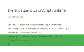 Интеграция с JavaScript runtime
Elm interop guide
var div = document.getElementById('elm-stamps');
var stamps = Elm.embed(Elm.Stamps, div, { reset:[] });
stamps.ports.reset.send([]);
stamps.ports.count.subscribe(function(count) {
console.log(count);
});
82
 
