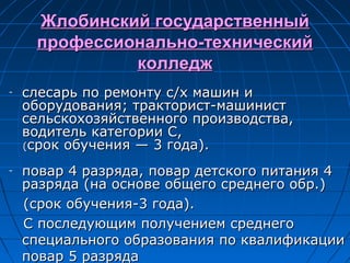 Жлобинский государственныйЖлобинский государственный
профессионально-техническийпрофессионально-технический
колледжколледж
- слесарь по ремонту с/х машин ислесарь по ремонту с/х машин и
оборудования; тракторист-машинистоборудования; тракторист-машинист
сельскохозяйственного производства,сельскохозяйственного производства,
водитель категории С,водитель категории С,
((срок обучения — 3 года).срок обучения — 3 года).
- повар 4 разряда, повар детского питания 4повар 4 разряда, повар детского питания 4
разряда (на основе общего среднего обр.)разряда (на основе общего среднего обр.)
(срок обучения-3 года).(срок обучения-3 года).
С последующим получением среднегоС последующим получением среднего
специального образования по квалификацииспециального образования по квалификации
повар 5 разрядаповар 5 разряда
 