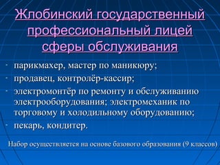 Жлобинский государственныйЖлобинский государственный
профессиональный лицейпрофессиональный лицей
сферы обслуживаниясферы обслуживания
- парикмахер, мастер по маникюру;парикмахер, мастер по маникюру;
- продавец, контролёр-кассир;продавец, контролёр-кассир;
- электромонтёр по ремонту и обслуживаниюэлектромонтёр по ремонту и обслуживанию
электрооборудования;электрооборудования; электромеханик поэлектромеханик по
торговому и холодильному оборудованию;торговому и холодильному оборудованию;
- пекарь, кондитер.пекарь, кондитер.
Набор осуществляется на основе базового образования (9 классов)Набор осуществляется на основе базового образования (9 классов)
 