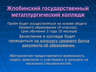 Жлобинский государственныйЖлобинский государственный
металлургический колледжметаллургический колледж
Приём будет осуществляться на основе общегоПриём будет осуществляться на основе общего
базового образования (9 классов),базового образования (9 классов),
срок обучения 3 года 10 месяцевсрок обучения 3 года 10 месяцев
Зачисление в колледж будетЗачисление в колледж будет
проводитьсяпроводиться по конкурсу среднего баллапо конкурсу среднего балла
документа об образованиидокумента об образовании
Абитуриентам предоставляется возможностьАбитуриентам предоставляется возможность
подать заявление и участвовать в конкурсе наподать заявление и участвовать в конкурсе на
несколько специальностей.несколько специальностей.
 