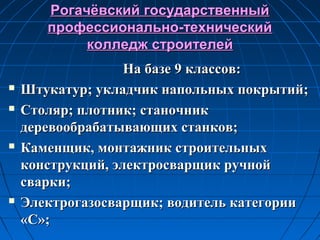 Рогачёвский государственныйРогачёвский государственный
профессионально-техническийпрофессионально-технический
колледж строителейколледж строителей
На базе 9 классов:На базе 9 классов:
 Штукатур; укладчик напольных покрытий;Штукатур; укладчик напольных покрытий;
 Столяр; плотник; станочникСтоляр; плотник; станочник
деревообрабатывающих станков;деревообрабатывающих станков;
 Каменщик, монтажник строительныхКаменщик, монтажник строительных
конструкций, электросварщик ручнойконструкций, электросварщик ручной
сварки;сварки;
 Электрогазосварщик; водитель категорииЭлектрогазосварщик; водитель категории
«С»;«С»;
 