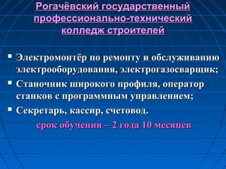 Рогачёвский государственныйРогачёвский государственный
профессионально-техническийпрофессионально-технический
колледж строителейколледж строителей
 Электромонтёр по ремонту и обслуживаниюЭлектромонтёр по ремонту и обслуживанию
электрооборудования, электрогазосварщик;электрооборудования, электрогазосварщик;
 Станочник широкого профиля, операторСтаночник широкого профиля, оператор
станков с программным управлением;станков с программным управлением;
 Секретарь, кассир, счетовод.Секретарь, кассир, счетовод.
срок обучения – 2 года 10 месяцевсрок обучения – 2 года 10 месяцев
 
