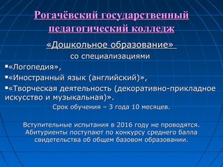 Рогачёвский государственныйРогачёвский государственный
педагогический колледжпедагогический колледж
«Дошкольное образование»«Дошкольное образование»
со специализациямисо специализациями
«Логопедия»,«Логопедия»,
«Иностранный язык (английский)»,«Иностранный язык (английский)»,
«Творческая деятельность (декоративно-прикладное«Творческая деятельность (декоративно-прикладное
искусство и музыкальная)».искусство и музыкальная)».
Срок обучения – 3 года 10 месяцев.Срок обучения – 3 года 10 месяцев.
Вступительные испытания в 2016 году не проводятся.Вступительные испытания в 2016 году не проводятся.
Абитуриенты поступают по конкурсу среднего баллаАбитуриенты поступают по конкурсу среднего балла
свидетельства об общем базовом образовании.свидетельства об общем базовом образовании.
 