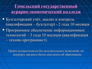 Гомельский государственныйГомельский государственный
аграрно-экономический колледжаграрно-экономический колледж
 Бухгалтерский учёт, анализ и контрольБухгалтерский учёт, анализ и контроль
(квалификация – бухгалтер) - 2 года 10 месяцев(квалификация – бухгалтер) - 2 года 10 месяцев
 Программное обеспечение информационныхПрограммное обеспечение информационных
технологий – 3 года 10 месяцев (квалификациятехнологий – 3 года 10 месяцев (квалификация
– техник-программист).– техник-программист).
Приём осуществляется без вступительных испытаний, поПриём осуществляется без вступительных испытаний, по
конкурсу среднего балла документа об образовании.конкурсу среднего балла документа об образовании.
 