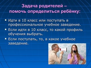 Задача родителей –Задача родителей –
помочь определиться ребёнку:помочь определиться ребёнку:
 Идти в 10 класс или поступать вИдти в 10 класс или поступать в
профессиональное учебное заведение.профессиональное учебное заведение.
 Если идти в 10 класс, то какой профильЕсли идти в 10 класс, то какой профиль
обучения выбрать.обучения выбрать.
 Если поступать, то, в какое учебноеЕсли поступать, то, в какое учебное
заведение.заведение.
 