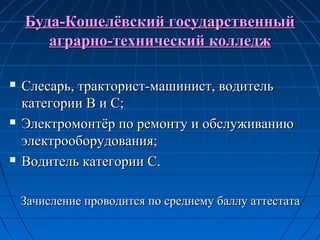 Буда-Кошелёвский государственныйБуда-Кошелёвский государственный
аграрно-технический колледжаграрно-технический колледж
 Слесарь, тракторист-машинист, водительСлесарь, тракторист-машинист, водитель
категории В и С;категории В и С;
 Электромонтёр по ремонту и обслуживаниюЭлектромонтёр по ремонту и обслуживанию
электрооборудования;электрооборудования;
 Водитель категории С.Водитель категории С.
Зачисление проводится по среднему баллу аттестатаЗачисление проводится по среднему баллу аттестата
 