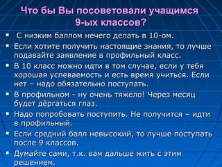 Что бы Вы посоветовали учащимсяЧто бы Вы посоветовали учащимся
9-ых классов?9-ых классов?
 С низким баллом нечего делать в 10-ом.С низким баллом нечего делать в 10-ом.
 Если хотите получить настоящие знания, то лучшеЕсли хотите получить настоящие знания, то лучше
подавайте заявление в профильный класс.подавайте заявление в профильный класс.
 В 10 класс можно идти в том случае, если у тебяВ 10 класс можно идти в том случае, если у тебя
хорошая успеваемость и есть время учиться. Еслихорошая успеваемость и есть время учиться. Если
нет – надо обязательно поступать.нет – надо обязательно поступать.
 В профильном - ну очень тяжело! Через месяцВ профильном - ну очень тяжело! Через месяц
будет дёргаться глаз.будет дёргаться глаз.
 Надо попробовать поступить. Не получится – идтиНадо попробовать поступить. Не получится – идти
в профильный.в профильный.
 Если средний балл невысокий, то лучше поступатьЕсли средний балл невысокий, то лучше поступать
после 9 классов.после 9 классов.
 Думайте сами, т.к. вам дальше жить с этимДумайте сами, т.к. вам дальше жить с этим
решением.решением.
 