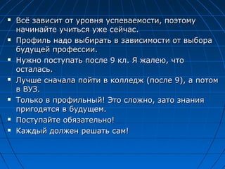  Всё зависит от уровня успеваемости, поэтомуВсё зависит от уровня успеваемости, поэтому
начинайте учиться уже сейчас.начинайте учиться уже сейчас.
 Профиль надо выбирать в зависимости от выбораПрофиль надо выбирать в зависимости от выбора
будущей профессии.будущей профессии.
 Нужно поступать после 9 кл. Я жалею, чтоНужно поступать после 9 кл. Я жалею, что
осталась.осталась.
 Лучше сначала пойти в колледж (после 9), а потомЛучше сначала пойти в колледж (после 9), а потом
в ВУЗ.в ВУЗ.
 Только в профильный! Это сложно, зато знанияТолько в профильный! Это сложно, зато знания
пригодятся в будущем.пригодятся в будущем.
 Поступайте обязательно!Поступайте обязательно!
 Каждый должен решать сам!Каждый должен решать сам!
 