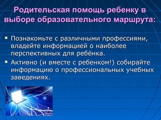 Родительская помощь ребенку вРодительская помощь ребенку в
выборе образовательного маршрута:выборе образовательного маршрута:
 Познакомьте с различными профессиями,Познакомьте с различными профессиями,
владейте информацией о наиболеевладейте информацией о наиболее
перспективных для ребёнка.перспективных для ребёнка.
 Активно (и вместе с ребенком!) собирайтеАктивно (и вместе с ребенком!) собирайте
информацию о профессиональных учебныхинформацию о профессиональных учебных
заведениях.заведениях.
 