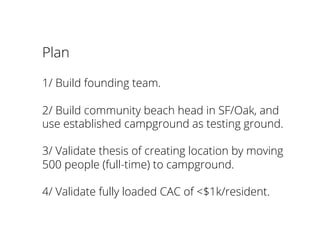 Plan
1/ Build founding team.
2/ Build community beach head in SF/Oak, and
use established campground as testing ground.
3/ Validate thesis of creating location by moving
500 people (full-time) to campground.
4/ Validate fully loaded CAC of <$1k/resident.
 