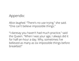 Appendix:
Alice laughed. “There's no use trying,” she said.
“One can't believe impossible things.”
“I daresay you haven't had much practice,” said
the Queen. “When I was your age, I always did it
for half-an-hour a day. Why, sometimes I've
believed as many as six impossible things before
breakfast!"
 