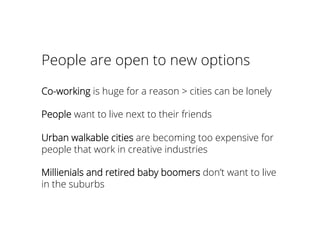 People are open to new options
Co-working is huge for a reason > cities can be lonely
People want to live next to their friends
Urban walkable cities are becoming too expensive for
people that work in creative industries
Millienials and retired baby boomers don’t want to live
in the suburbs
 
