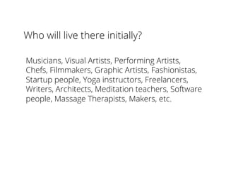 Who will live there initially?
Musicians, Visual Artists, Performing Artists,
Chefs, Filmmakers, Graphic Artists, Fashionistas,
Startup people, Yoga instructors, Freelancers,
Writers, Architects, Meditation teachers, Software
people, Massage Therapists, Makers, etc.
 