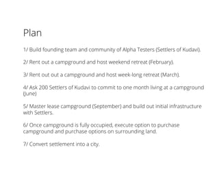Plan
1/ Build founding team and community of Alpha Testers (Settlers of Kudavi).
2/ Rent out a campground and host weekend retreat (February).
3/ Rent out out a campground and host week-long retreat (March).
4/ Ask 200 Settlers of Kudavi to commit to one month living at a campground
(June)
5/ Master lease campground (September) and build out initial infrastructure
with Settlers.
6/ Once campground is fully occupied, execute option to purchase
campground and purchase options on surrounding land.
7/ Convert settlement into a city.
 