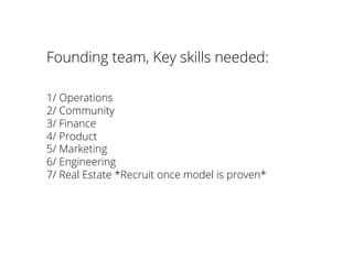 Founding team, Key skills needed:
1/ Operations
2/ Community
3/ Finance
4/ Product
5/ Marketing
6/ Engineering
7/ Real Estate *Recruit once model is proven*
 