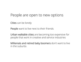 People are open to new options
Cities can be lonely
People want to live next to their friends
Urban walkable cities are becoming too expensive for
people that work in creative and service industries
Millienials and retired baby boomers don’t want to live
in the suburbs
 