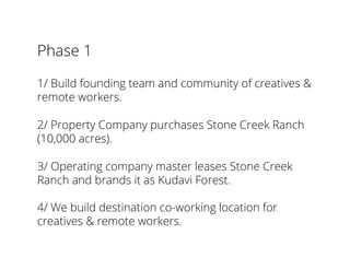 Phase 1
1/ Build founding team and community of creatives &
remote workers.
2/ Property Company purchases Stone Creek Ranch
(10,000 acres).
3/ Operating company master leases Stone Creek
Ranch and brands it as Kudavi Forest.
4/ We build destination co-working location for
creatives & remote workers.
 