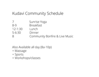 Kudavi Community Schedule
7 Sunrise Yoga
8-9 Breakfast
12-1:30 Lunch
5-6:30 Dinner
8 Community Bonﬁre & Live Music
Also Available all day (8a-10p)
+ Massage
+ Sports
+ Workshops/classes
 
