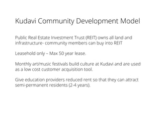 Kudavi Community Development Model
Public Real Estate Investment Trust (REIT) owns all land and
infrastructure- community members can buy into REIT
Leasehold only – Max 50 year lease.
Monthly art/music festivals build culture at Kudavi and are used
as a low cost customer acquisition tool.
Give education providers reduced rent so that they can attract
semi-permanent residents (2-4 years).
 