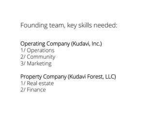 Founding team, key skills needed:
Operating Company (Kudavi, Inc.)
1/ Operations
2/ Community
3/ Marketing
Property Company (Kudavi Forest, LLC)
1/ Real estate
2/ Finance
 