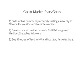 Go-to-Market Plan/Goals
1) Build online community around creating a new city in
Nevada for creators and remote workers.
2) Develop social media channels: 1M FB/Instagram/
Medium/Snapchat followers.
3) Buy 10 Acres of land in NV and host two large festivals.
 