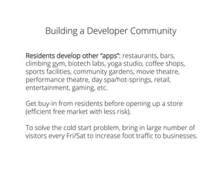 Building a Developer Community
Residents develop other “apps”: restaurants, bars,
climbing gym, biotech labs, yoga studio, coﬀee shops,
sports facilities, community gardens, movie theatre,
performance theatre, day spa/hot-springs, retail,
entertainment, gaming, etc.
Get buy-in from residents before opening up a store
(eﬃcient free market with less risk).
To solve the cold start problem, bring in large number of
visitors every Fri/Sat to increase foot traﬃc to businesses.
 