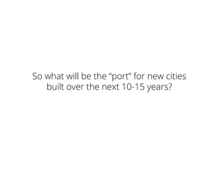 So what will be the “port” for new cities
built over the next 10-15 years?
 