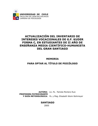 UNIVERSIDAD DE        CHILE
FACULTAD DE CIENCIAS SOCIALES
CARRERA DE PSICOLOGÍA




    ACTUALIZACIÓN DEL INVENTARIO DE
 INTERESES VOCACIONALES DE G.F. KUDER
  FORMA C, EN ESTUDIANTES DE II AÑO DE
ENSEÑANZA MEDIA CIENTÍFICO-HUMANISTA
           DEL GRAN SANTIAGO


                          MEMORIA

       PARA OPTAR AL TÍTULO DE PSICÓLOGO




                AUTORA: Lic. Ps. Pamela Montero Ruiz
PROFESORA PATROCINANTE
   Y GUÍA METODOLÓGICA: Ps. y Mag. Elisabeth Wenk Wehmeyer


                     SANTIAGO
                        2005
 