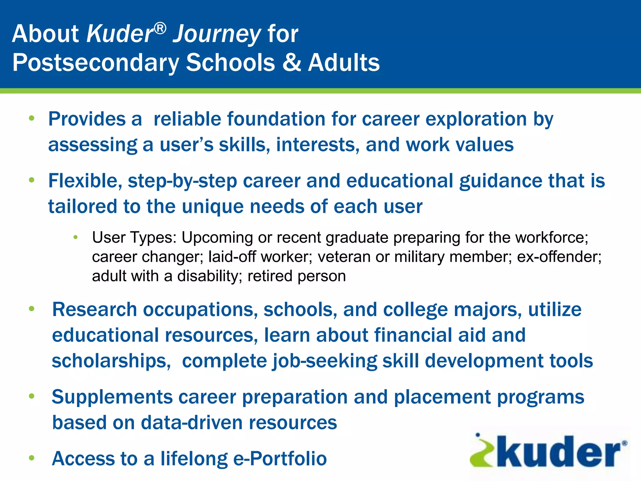 Kuder® CareerJourney for
About Kuder® Planning System
Postsecondary Schools & Adults

 • Provides a reliable foundation for career exploration by
   assessing a user’s skills, interests, and work values
 • Flexible, step-by-step career and educational guidance that is
   tailored to the unique needs of each user
      • User Types: Upcoming or recent graduate preparing for the workforce;
        career changer; laid-off worker; veteran or military member; ex-offender;
        adult with a disability; retired person

 • Research occupations, schools, and college majors, utilize
   educational resources, learn about financial aid and
   scholarships, complete job-seeking skill development tools
 • Supplements career preparation and placement programs
   based on data-driven resources
 • Access to a lifelong e-Portfolio
 