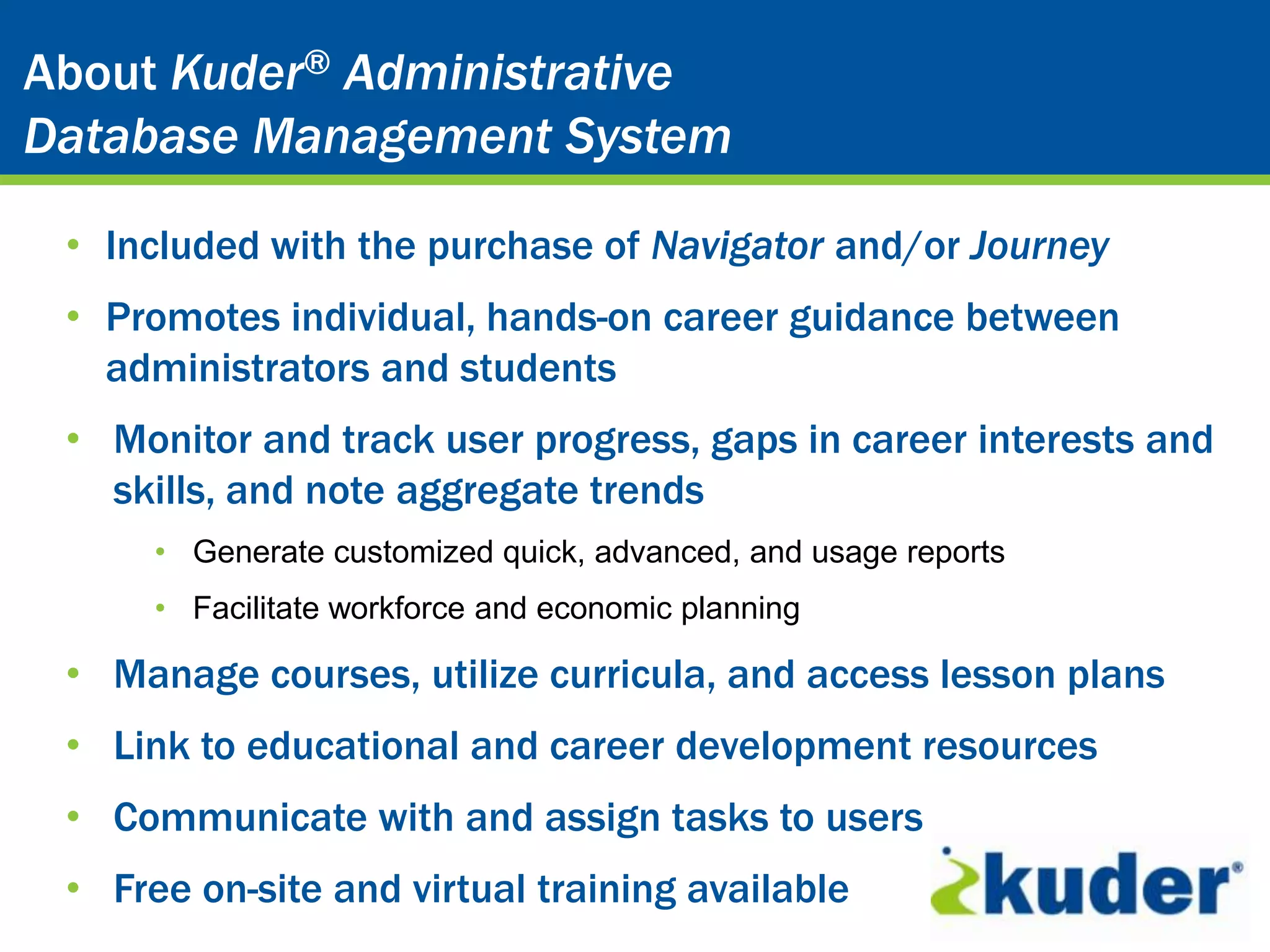 Kuder® CareerAdministrative
About Kuder® Planning System
Database Management System

 • Included with the purchase of Navigator and/or Journey
 • Promotes individual, hands-on career guidance between
   administrators and students
 • Monitor and track user progress, gaps in career interests and
   skills, and note aggregate trends
      • Generate customized quick, advanced, and usage reports
      • Facilitate workforce and economic planning

 • Manage courses, utilize curricula, and access lesson plans
 • Link to educational and career development resources
 • Communicate with and assign tasks to users
 • Free on-site and virtual training available
 