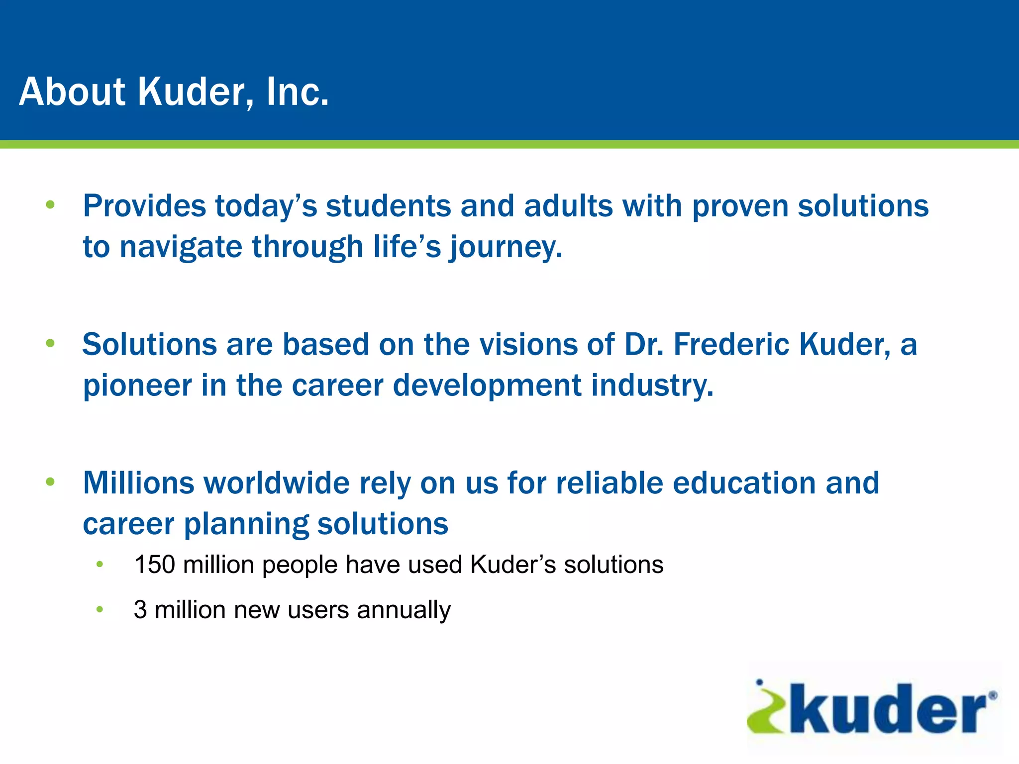 About Kuder, Inc.

 • Provides today’s students and adults with proven solutions
   to navigate through life’s journey.

 • Solutions are based on the visions of Dr. Frederic Kuder, a
   pioneer in the career development industry.

 • Millions worldwide rely on us for reliable education and
   career planning solutions
    •   150 million people have used Kuder’s solutions
    •   3 million new users annually
 