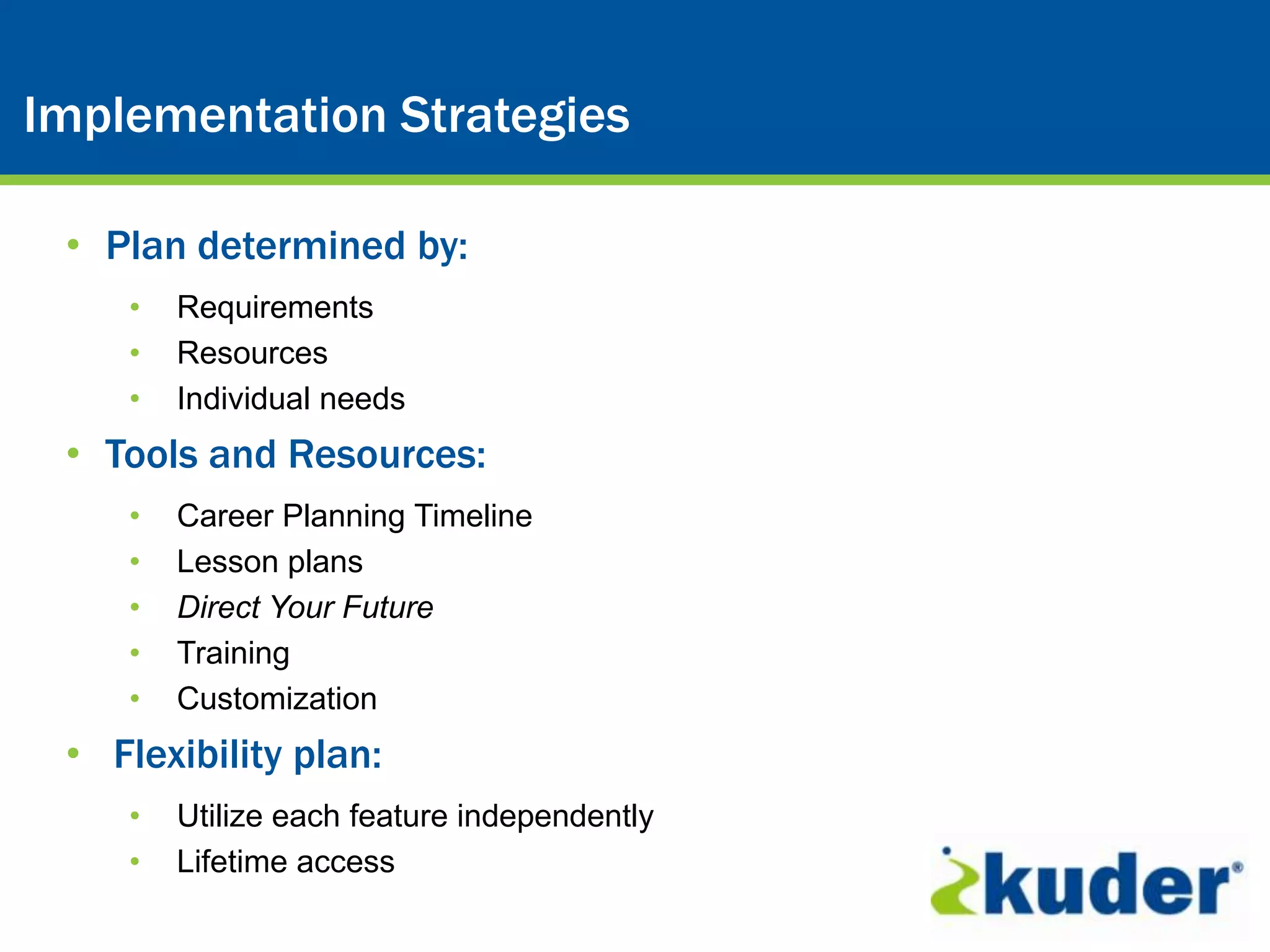 Kuder® Career Planning System
Implementation Strategies

 • Plan determined by:
    •   Requirements
    •   Resources
    •   Individual needs
 • Tools and Resources:
    •   Career Planning Timeline
    •   Lesson plans
    •   Direct Your Future
    •   Training
    •   Customization
 • Flexibility plan:
    •   Utilize each feature independently
    •   Lifetime access
 