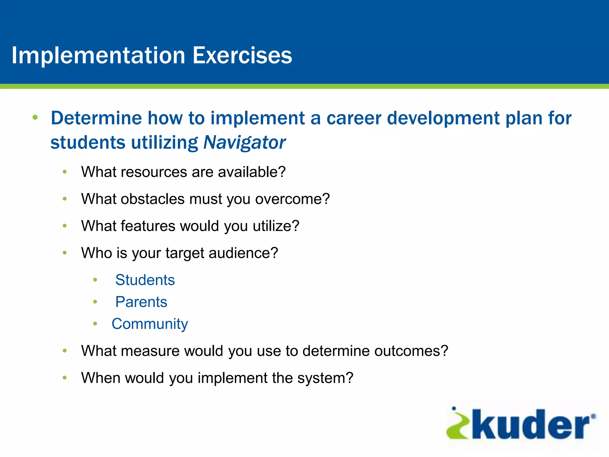 Kuder® Career Planning System
Implementation Exercises

 • Determine how to implement a career development plan for
   students utilizing Navigator
    • What resources are available?
    • What obstacles must you overcome?
    • What features would you utilize?
    • Who is your target audience?
        • Students
        • Parents
        • Community
    • What measure would you use to determine outcomes?
    • When would you implement the system?
 