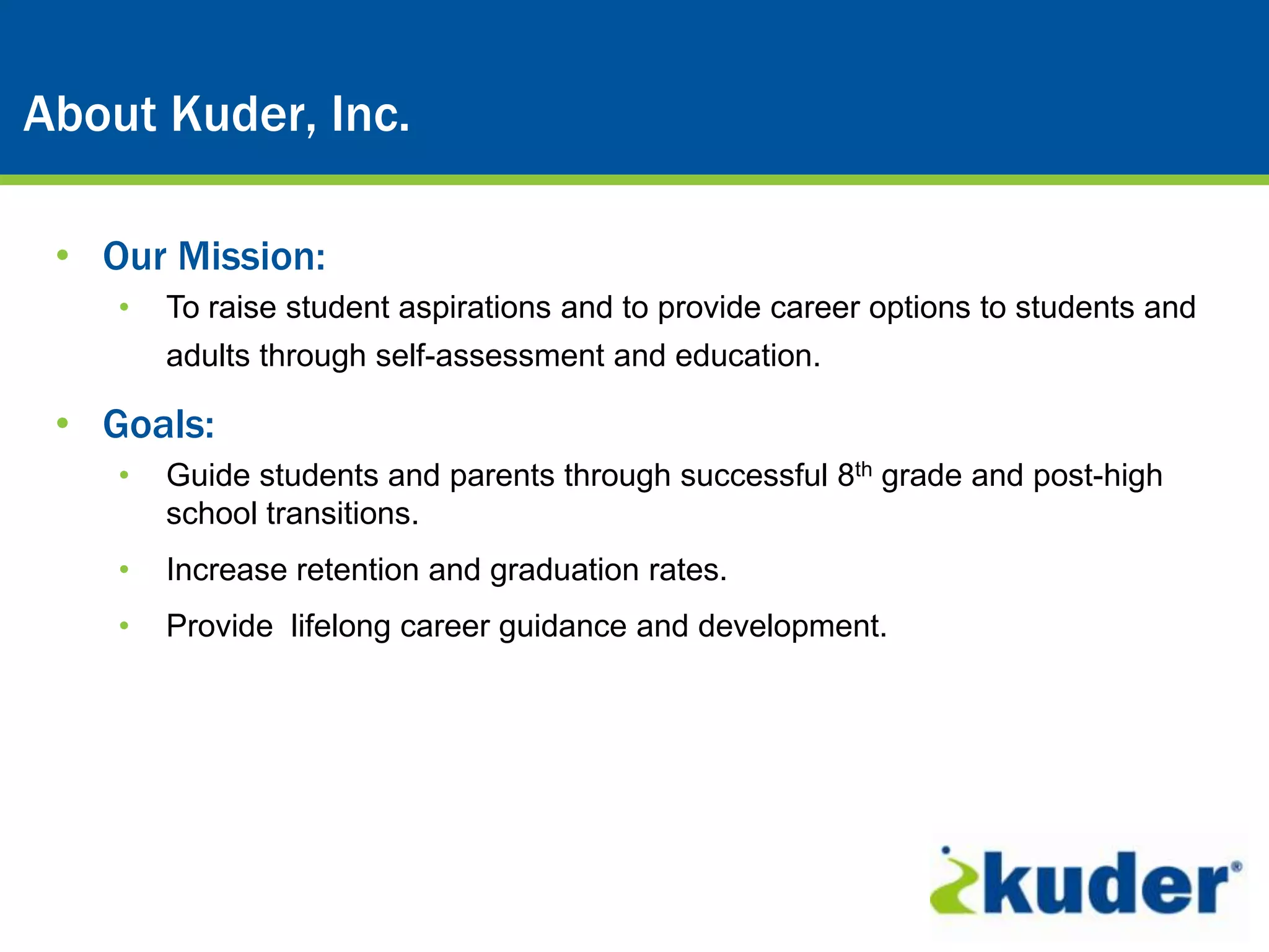 About Kuder, Inc.

 • Our Mission:
    •   To raise student aspirations and to provide career options to students and
        adults through self-assessment and education.

 • Goals:
    •   Guide students and parents through successful 8th grade and post-high
        school transitions.
    •   Increase retention and graduation rates.
    •   Provide lifelong career guidance and development.
 