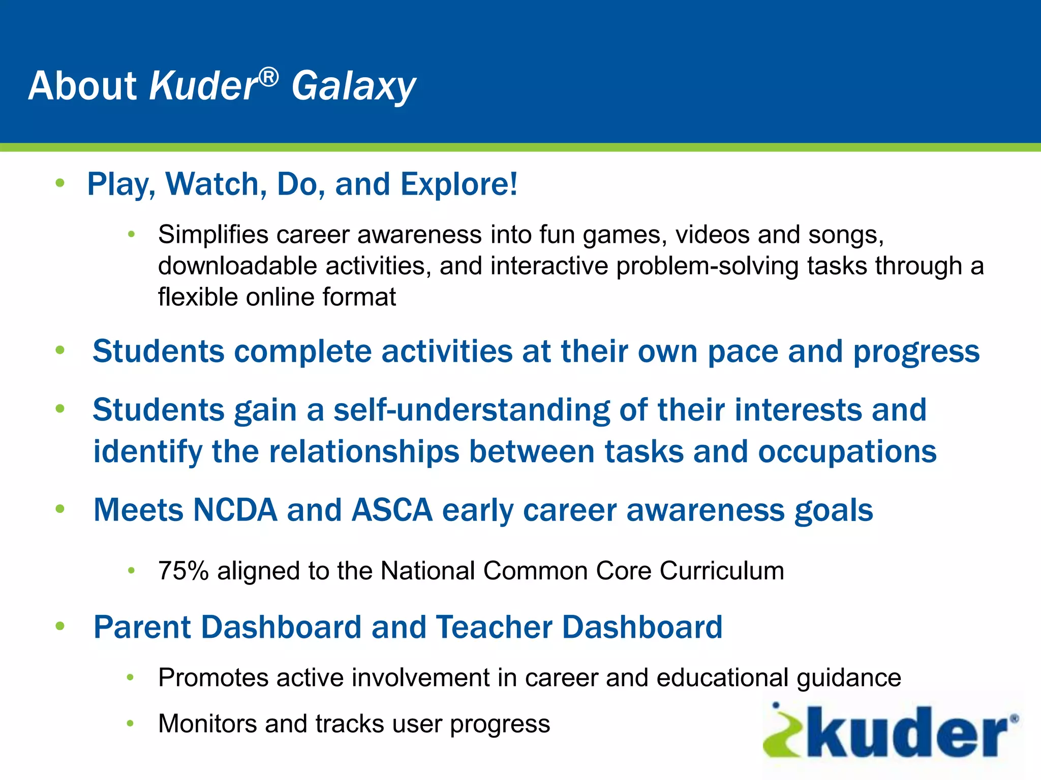 Kuder® Career Planning System
About Kuder® Galaxy

 • Play, Watch, Do, and Explore!
     • Simplifies career awareness into fun games, videos and songs,
       downloadable activities, and interactive problem-solving tasks through a
       flexible online format

 • Students complete activities at their own pace and progress
 • Students gain a self-understanding of their interests and
   identify the relationships between tasks and occupations
 • Meets NCDA and ASCA early career awareness goals
     • 75% aligned to the National Common Core Curriculum

 • Parent Dashboard and Teacher Dashboard
     • Promotes active involvement in career and educational guidance
     • Monitors and tracks user progress
 