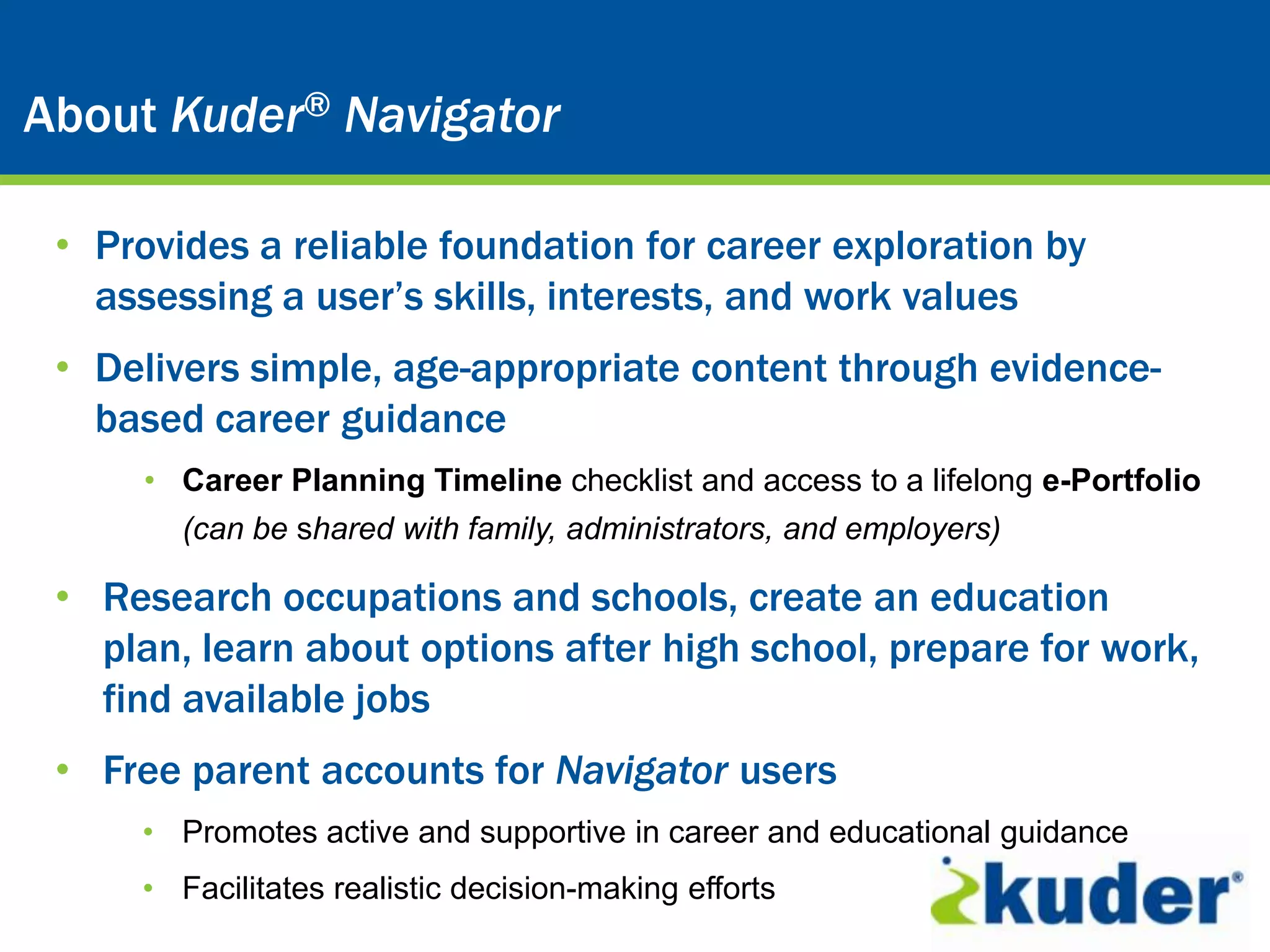Kuder® Career Planning System
About Kuder® Navigator

 • Provides a reliable foundation for career exploration by
   assessing a user’s skills, interests, and work values
 • Delivers simple, age-appropriate content through evidence-
   based career guidance
     • Career Planning Timeline checklist and access to a lifelong e-Portfolio
        (can be shared with family, administrators, and employers)

 • Research occupations and schools, create an education
   plan, learn about options after high school, prepare for work,
   find available jobs
 • Free parent accounts for Navigator users
     • Promotes active and supportive in career and educational guidance
     • Facilitates realistic decision-making efforts
 