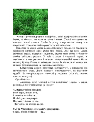 Хвощі – рослини, родинні папоротям. Вони зустрічаються в сирих
борах, на болотах, на вологих луках і полях. Хвощі виглядають як
маленькі зелені ялинки. Стебла їх ростуть вертикально вгору, а в
сторони від головного стебла розходяться бічні пагони.
Папороті та хвощі мають певні особливості будови. Ці рослини за
зовнішнім виглядом мало схожі між собою. Але всі вони мають
справжні стебла, надземні і підземні, будова яких схожа з будовою
стебел квіткових рослин. У всіх є листя і справжні корені. У
порівнянні з водоростями і мохами папоротеподібні мають більш
складну будову. Однак до квіткових рослин їх віднести не можна, так
як вони розмножуються не насінням, а спорами.
Кореневище деяких папоротей застосовують у пивоварні для
виготовлення клею. Листя папороті використовують як підстилку
худобі. Ще використовують папороті у медицині (ліки від кашлю,
глистів, золотухи).
-Рушаймо далі.
Подивіться, який зелений острів видніється! Цікаво, з якими
рослинами ми зустрінемося на ньому?
4). Відгадування загадки.
В неї гарні, пишні віти,
І колючок не злічити...
Не байдужа до прикрас,
На свята спішить до нас.
- Звичайно, це ялинка, сосна.
5). Гра Мікрофон» «Незакінчені речення»
Сосна, ялина, модрина — це...
 