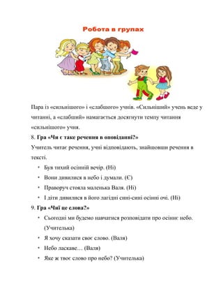 Пара із «сильнішого» і «слабшого» учнів. «Сильніший» учень веде у
читанні, а «слабший» намагається досягнути темпу читання
«сильнішого» учня.
8. Гра «Чи є таке речення в оповіданні?»
Учитель читає речення, учні відповідають, знайшовши речення в
тексті.
* Був тихий осінній вечір. (Ні)
* Вони дивилися в небо і думали. (Є)
* Праворуч стояла маленька Валя. (Ні)
* І діти дивилися в його лагідні сині-сині осінні очі. (Ні)
9. Гра «Чиї це слова?»
* Сьогодні ми будемо навчатися розповідати про осіннє небо.
(Учителька)
* Я хочу сказати своє слово. (Валя)
* Небо ласкаве… (Валя)
* Яке ж твоє слово про небо? (Учителька)
 