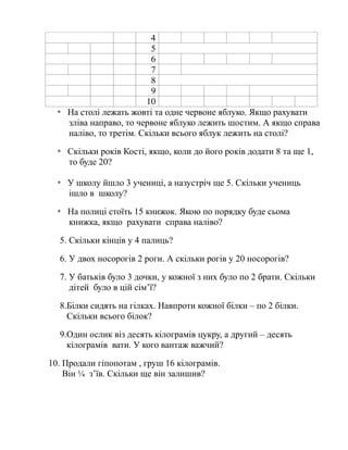 4
5
6
7
8
9
10
* На столі лежать жовті та одне червоне яблуко. Якщо рахувати
зліва направо, то червоне яблуко лежить шостим. А якщо справа
наліво, то третім. Скільки всього яблук лежить на столі?
* Скільки років Кості, якщо, коли до його років додати 8 та ще 1,
то буде 20?
* У школу йшло 3 учениці, а назустріч ще 5. Скільки учениць
ішло в школу?
* На полиці стоїть 15 книжок. Якою по порядку буде сьома
книжка, якщо рахувати справа наліво?
5. Скільки кінців у 4 палиць?
6. У двох носорогів 2 роги. А скільки рогів у 20 носорогів?
7. У батьків було 3 дочки, у кожної з них було по 2 брати. Скільки
дітей було в цій сім’ї?
8.Білки сидять на гілках. Навпроти кожної білки – по 2 білки.
Скільки всього білок?
9.Один ослик віз десять кілограмів цукру, а другий – десять
кілограмів вати. У кого вантаж важчий?
10. Продали гіпопотам , груш 16 кілограмів.
Він ¼ з’їв. Скільки ще він залишив?
 